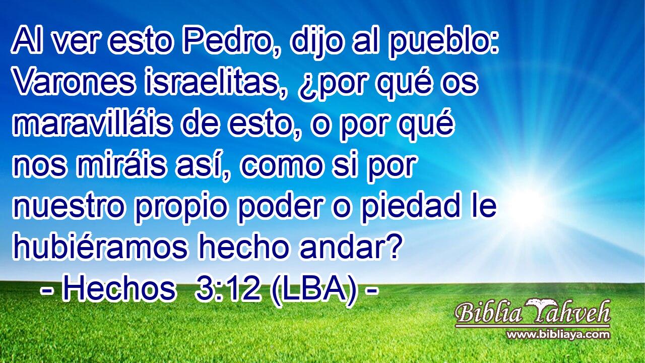 Al ver esto Pedro, dijo al pueblo: Varones israelitas, ¿por qué os maravilláis de esto, o por qué nos miráis así, como si por nuestro propio poder o piedad le hubiéramos hecho andar?