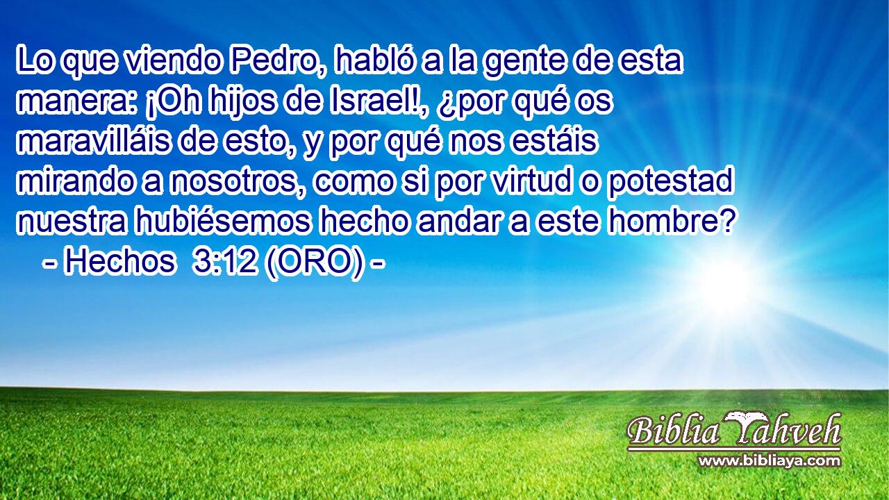  Lo que viendo Pedro, habló a la gente de esta manera: ¡Oh hijos de Israel!, ¿por qué os maravilláis de esto, y por qué nos estáis mirando a nosotros, como si por virtud o potestad nuestra hubiésemos hecho andar a este hombre? 