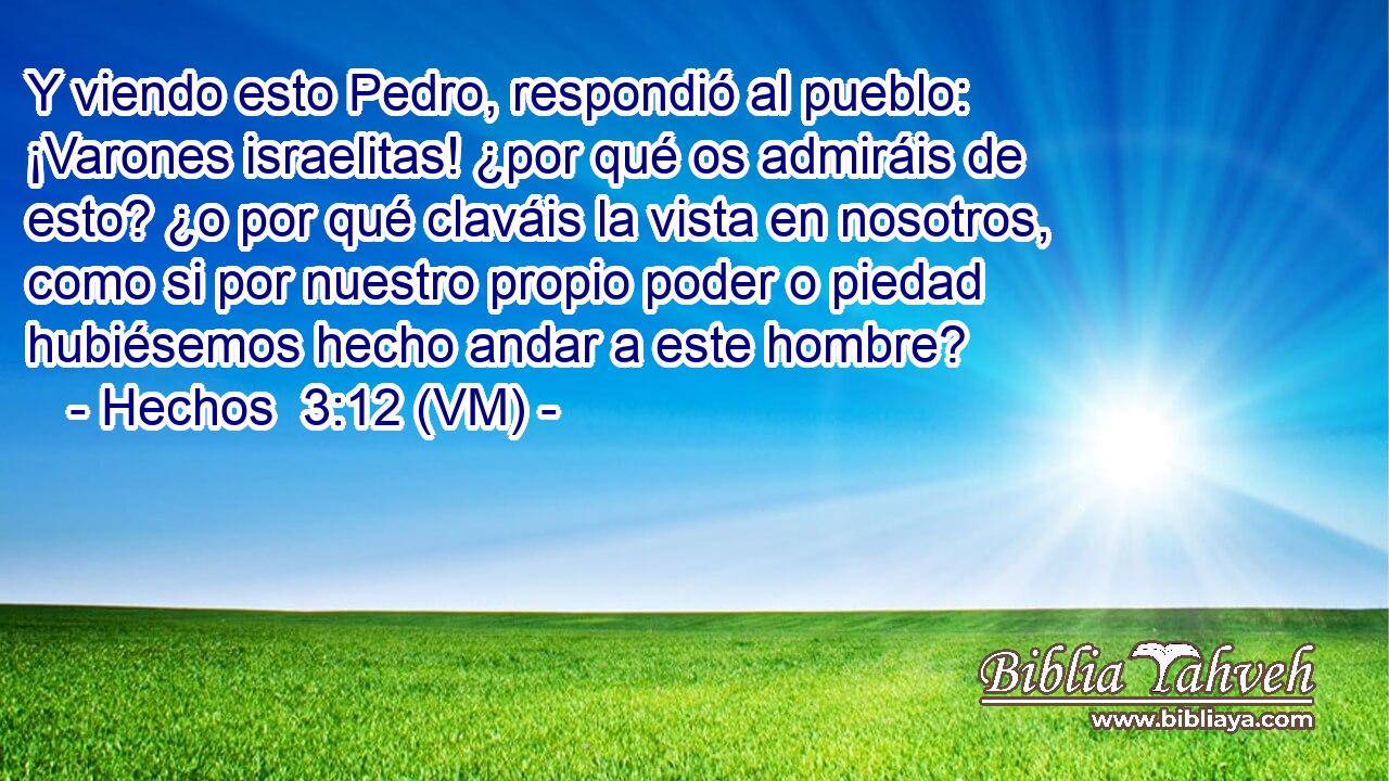  Y viendo esto Pedro, respondió al pueblo: ¡Varones israelitas! ¿por qué os admiráis de esto? ¿o por qué claváis la vista en nosotros, como si por nuestro propio poder o piedad hubiésemos hecho andar a este hombre? 