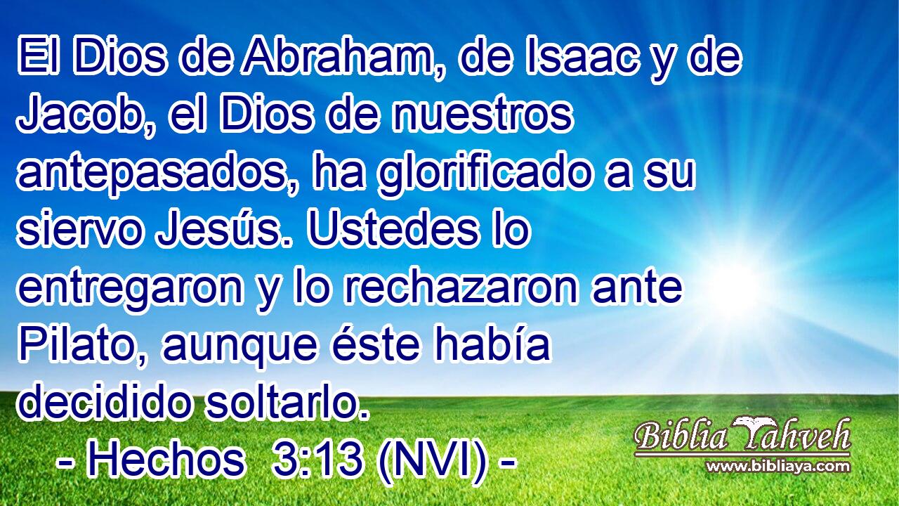  El Dios de Abraham, de Isaac y de Jacob, el Dios de nuestros antepasados, ha glorificado a su siervo Jesús. Ustedes lo entregaron y lo rechazaron ante Pilato, aunque éste había decidido soltarlo. 