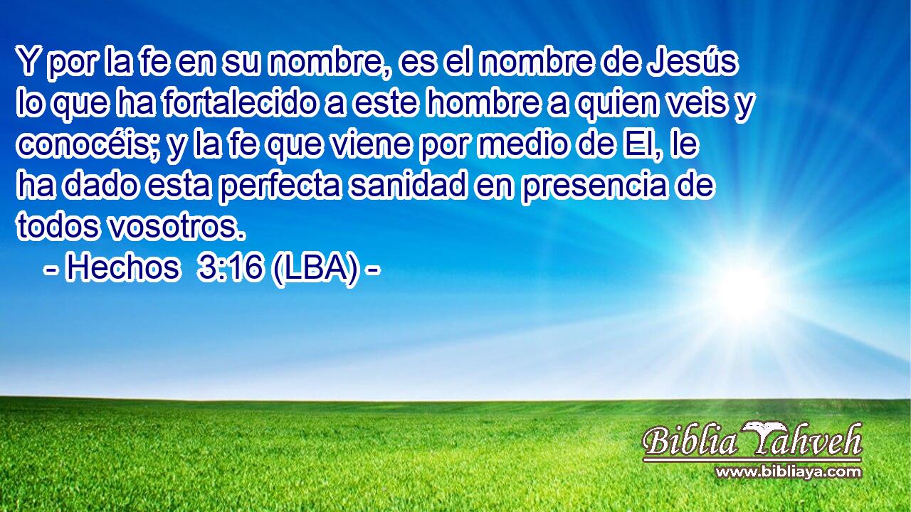 Y por la fe en su nombre, es el nombre de Jesús lo que ha fortalecido a este hombre a quien veis y conocéis; y la fe que viene por medio de El, le ha dado esta perfecta sanidad en presencia de todos vosotros.