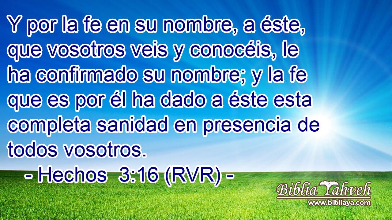 Y por la fe en su nombre, a éste, que vosotros veis y conocéis, le ha confirmado su nombre; y la fe que es por él ha dado a éste esta completa sanidad en presencia de todos vosotros.