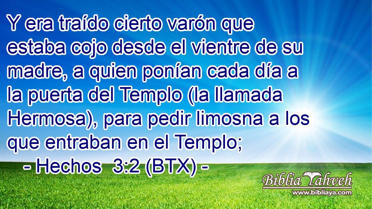 Y era traído cierto varón que estaba cojo desde el vientre de su madre, a quien ponían cada día a la puerta del Templo (la llamada Hermosa), para pedir limosna a los que entraban en el Templo;