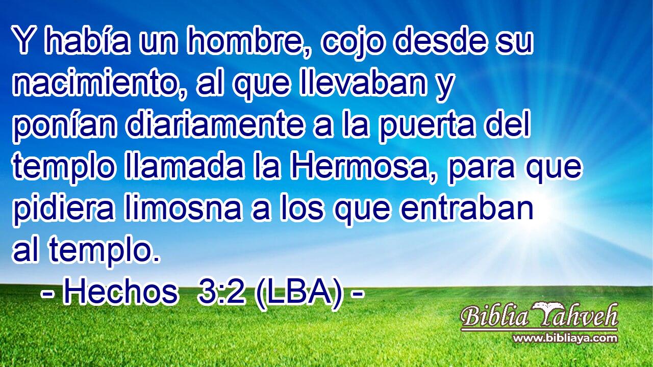 Y había un hombre, cojo desde su nacimiento, al que llevaban y ponían diariamente a la puerta del templo llamada la Hermosa, para que pidiera limosna a los que entraban al templo.
