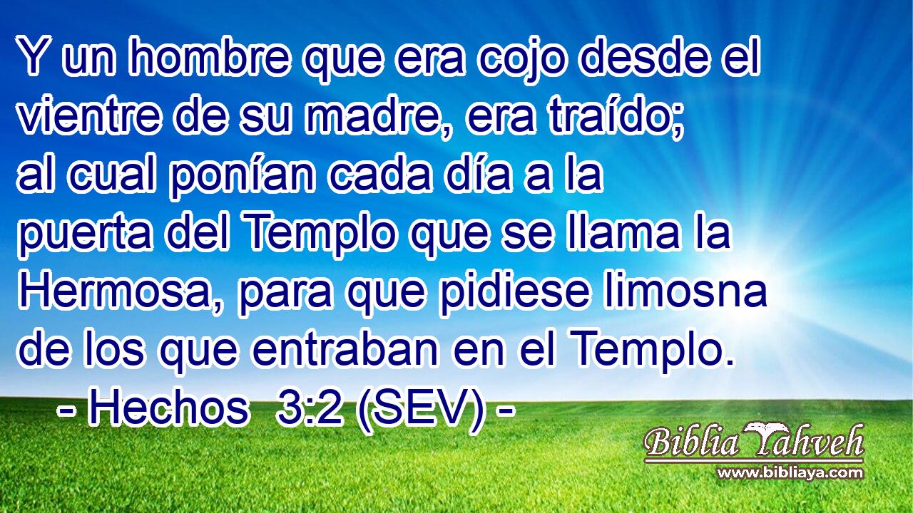 Y un hombre que era cojo desde el vientre de su madre, era traído; al cual ponían cada día a la puerta del Templo que se llama la Hermosa, para que pidiese limosna de los que entraban en el Templo.