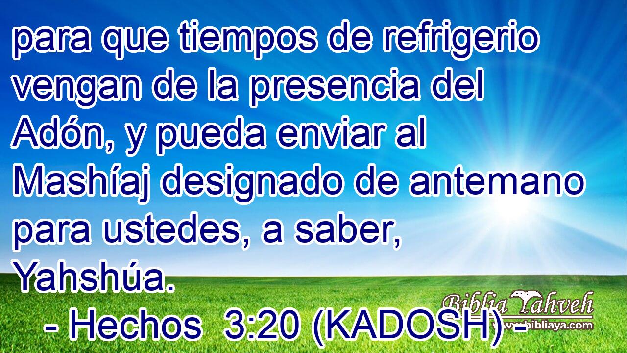 para que tiempos de refrigerio vengan de la presencia del Adón, y pueda enviar al Mashíaj designado de antemano para ustedes, a saber, Yahshúa. 