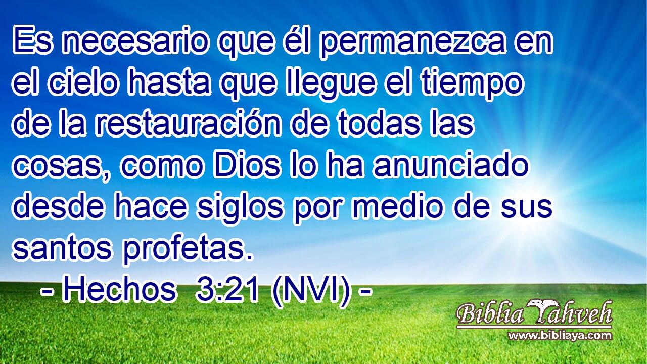  Es necesario que él permanezca en el cielo hasta que llegue el tiempo de la restauración de todas las cosas, como Dios lo ha anunciado desde hace siglos por medio de sus santos profetas. 
