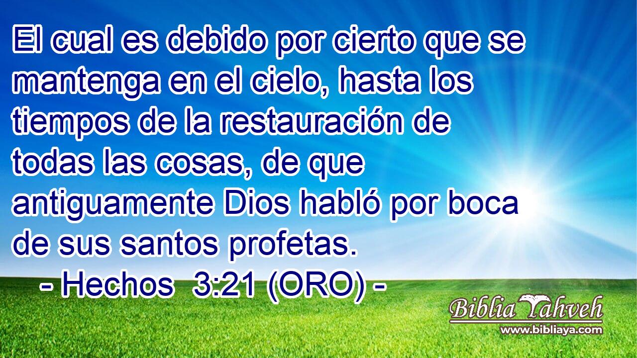  El cual es debido por cierto que se mantenga en el cielo, hasta los tiempos de la restauración de todas las cosas, de que antiguamente Dios habló por boca de sus santos profetas. 