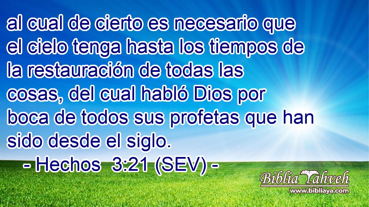 al cual de cierto es necesario que el cielo tenga hasta los tiempos de la restauración de todas las cosas, del cual habló Dios por boca de todos sus profetas que han sido desde el siglo.
