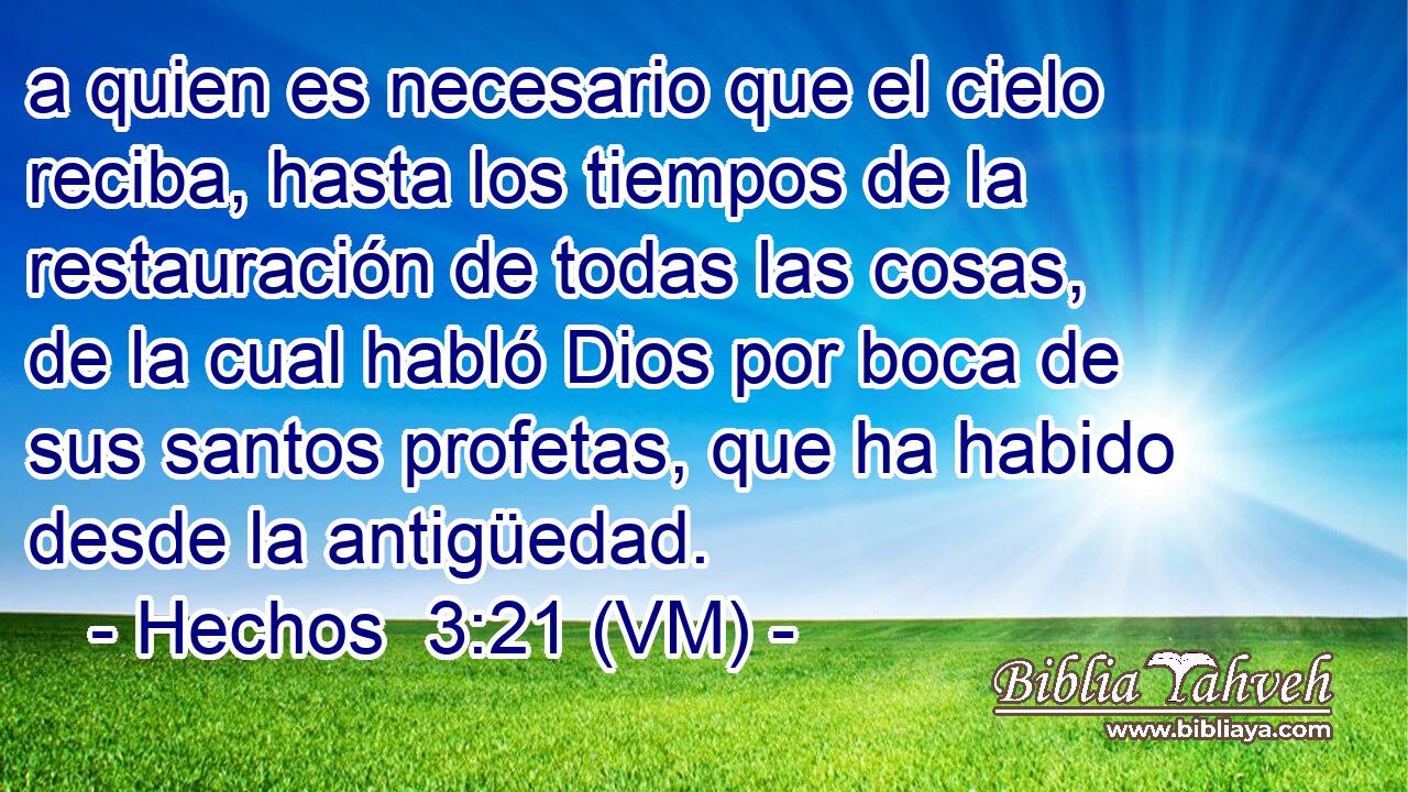  a quien es necesario que el cielo reciba, hasta los tiempos de la restauración de todas las cosas, de la cual habló Dios por boca de sus santos profetas, que ha habido desde la antigüedad. 