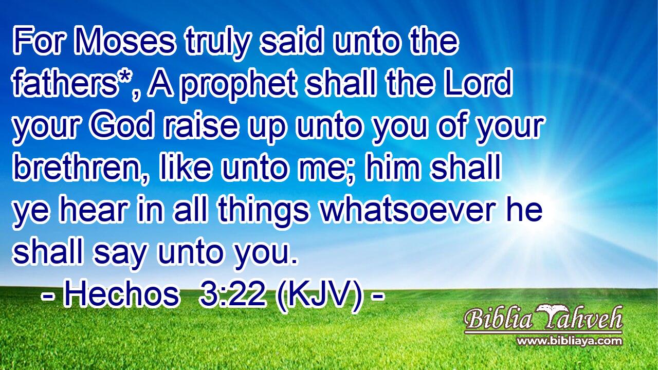 For Moses truly said unto the fathers*, A prophet shall the Lord your God raise up unto you of your brethren, like unto me; him shall ye hear in all things whatsoever he shall say unto you.