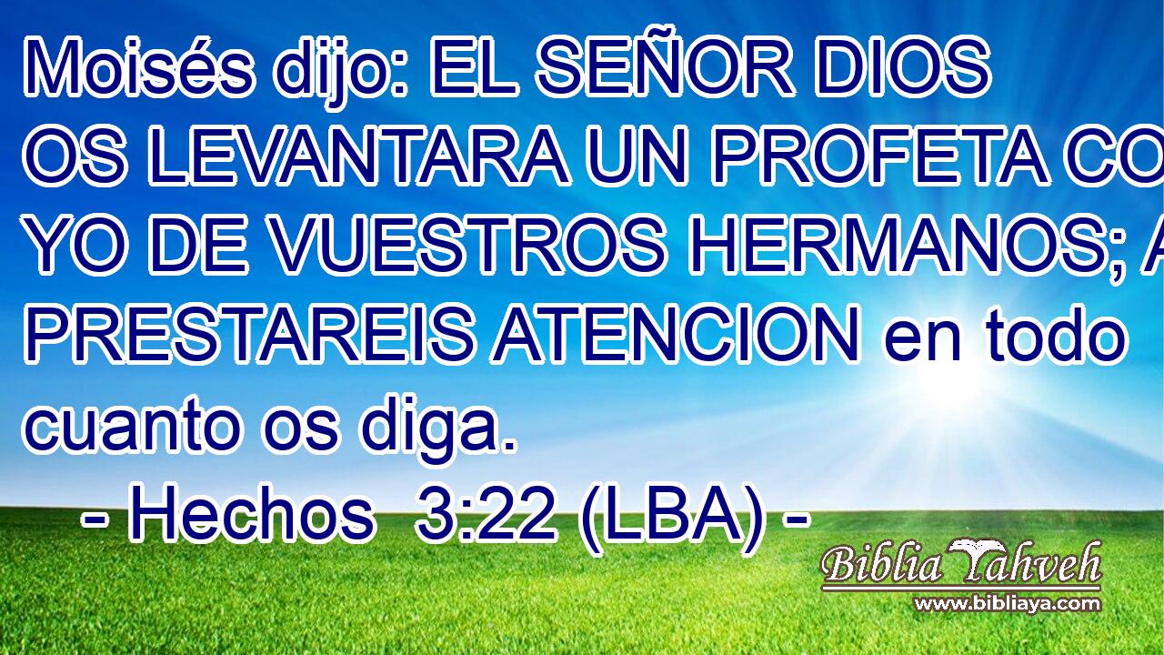 Moisés dijo: EL SEÑOR DIOS OS LEVANTARA UN PROFETA COMO YO DE VUESTROS HERMANOS; A EL PRESTAREIS ATENCION en todo cuanto os diga.
