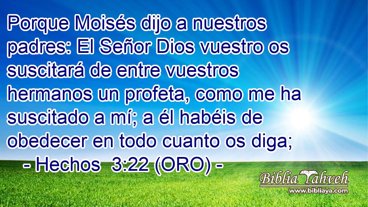  Porque Moisés dijo a nuestros padres: El Señor Dios vuestro os suscitará de entre vuestros hermanos un profeta, como me ha suscitado a mí; a él habéis de obedecer en todo cuanto os diga; 