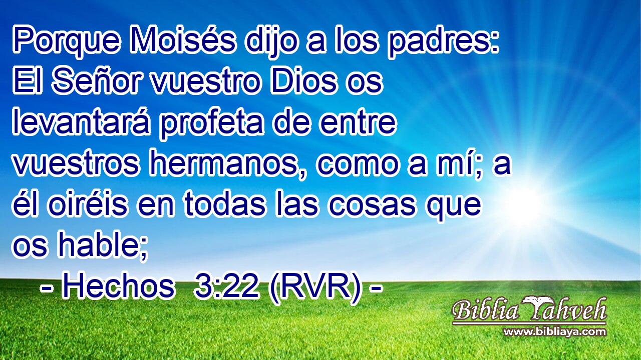 Porque Moisés dijo a los padres: El Señor vuestro Dios os levantará profeta de entre vuestros hermanos, como a mí; a él oiréis en todas las cosas que os hable;