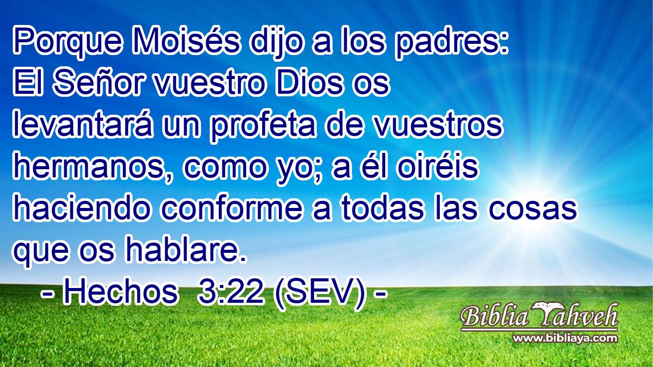Porque Moisés dijo a los padres: El Señor vuestro Dios os levantará un profeta de vuestros hermanos, como yo; a él oiréis haciendo conforme a todas las cosas que os hablare.