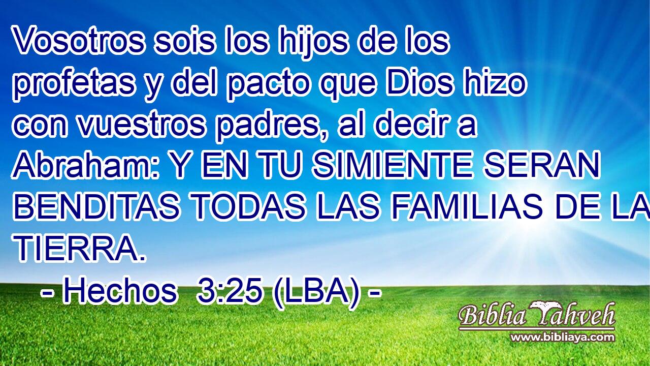 Vosotros sois los hijos de los profetas y del pacto que Dios hizo con vuestros padres, al decir a Abraham: Y EN TU SIMIENTE SERAN BENDITAS TODAS LAS FAMILIAS DE LA TIERRA.