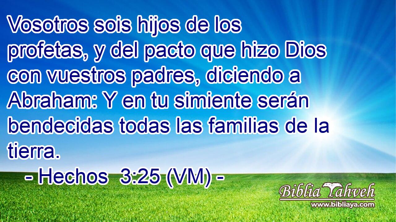 Vosotros sois hijos de los profetas, y del pacto que hizo Dios con vuestros padres, diciendo a Abraham: Y en tu simiente serán bendecidas todas las familias de la tierra. 