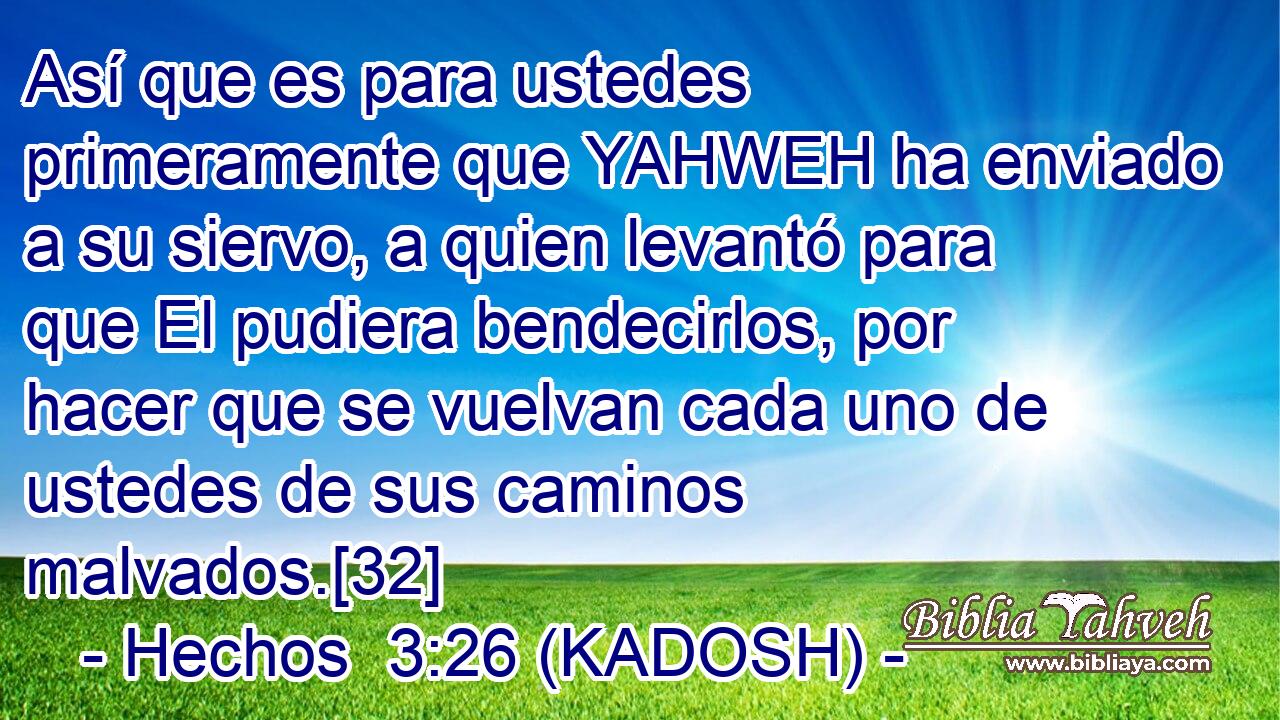  Así que es para ustedes primeramente que YAHWEH ha enviado a su siervo, a quien levantó para que El pudiera bendecirlos, por hacer que se vuelvan cada uno de ustedes de sus caminos malvados.[32] 
