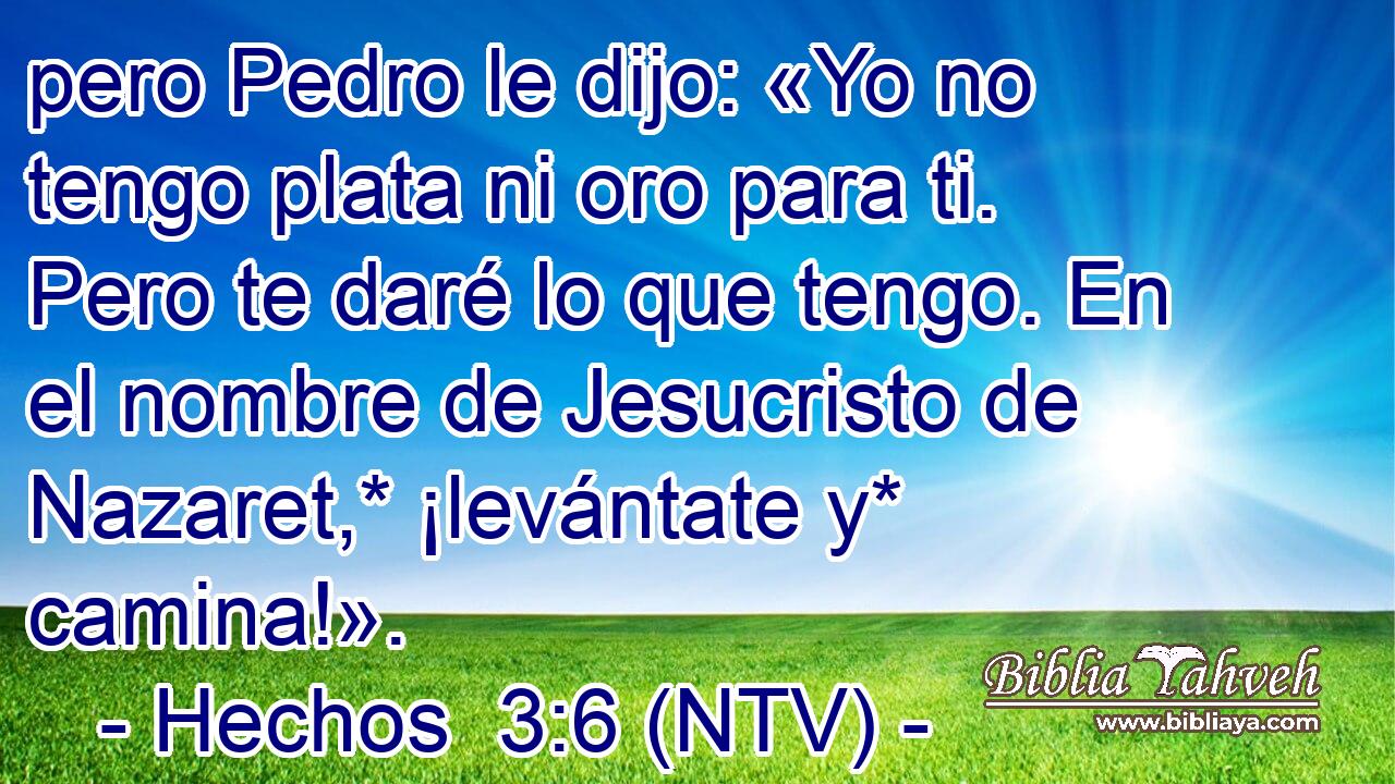 pero Pedro le dijo: «Yo no tengo plata ni oro para ti. Pero te daré lo que tengo. En el nombre de Jesucristo de Nazaret,* ¡levántate y* camina!».