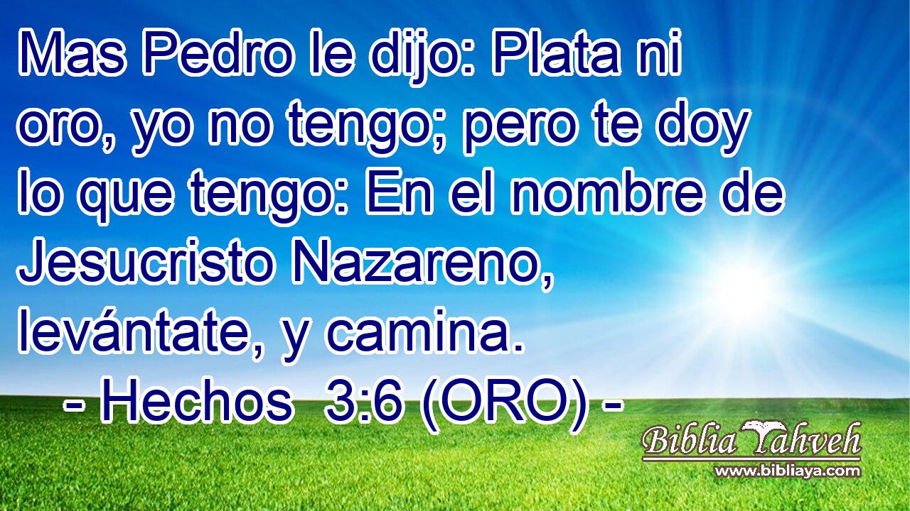  Mas Pedro le dijo: Plata ni oro, yo no tengo; pero te doy lo que tengo: En el nombre de Jesucristo Nazareno, levántate, y camina. 