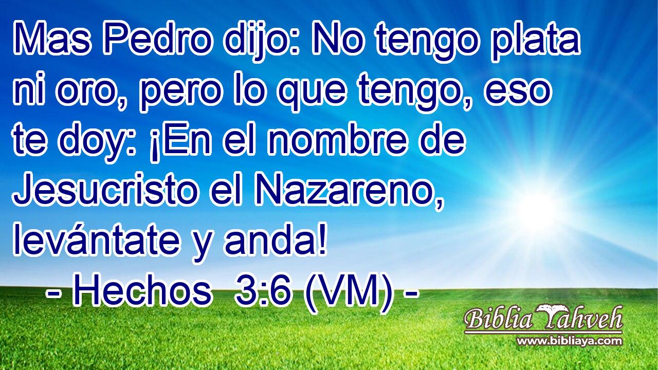  Mas Pedro dijo: No tengo plata ni oro, pero lo que tengo, eso te doy: ¡En el nombre de Jesucristo el Nazareno, levántate y anda! 