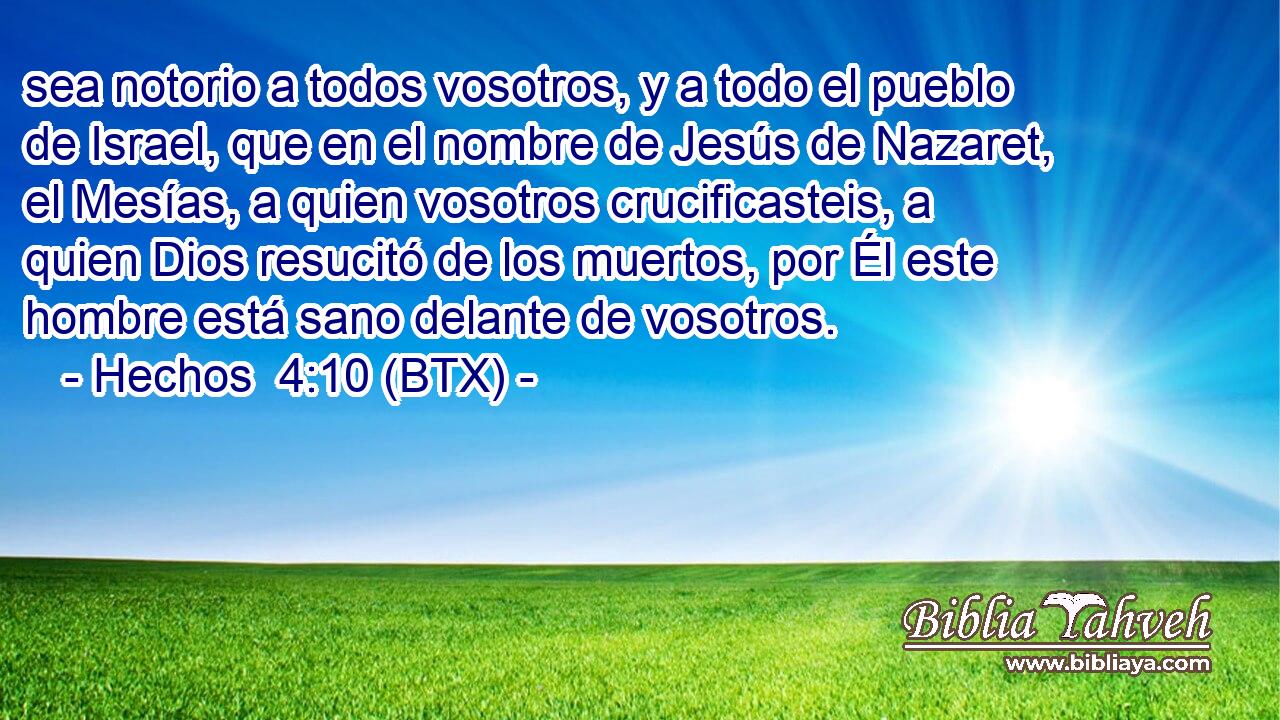 sea notorio a todos vosotros, y a todo el pueblo de Israel, que en el nombre de Jesús de Nazaret, el Mesías, a quien vosotros crucificasteis, a quien Dios resucitó de los muertos, por Él este hombre está sano delante de vosotros.