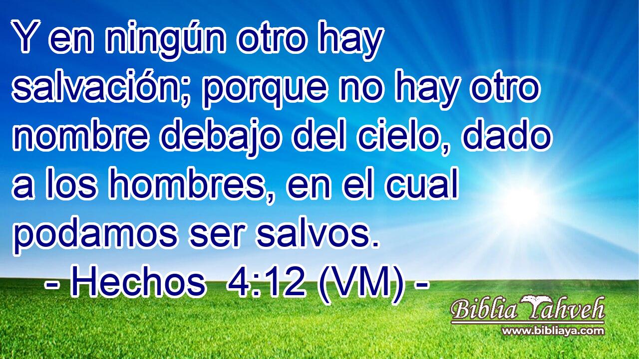  Y en ningún otro hay salvación; porque no hay otro nombre debajo del cielo, dado a los hombres, en el cual podamos ser salvos. 