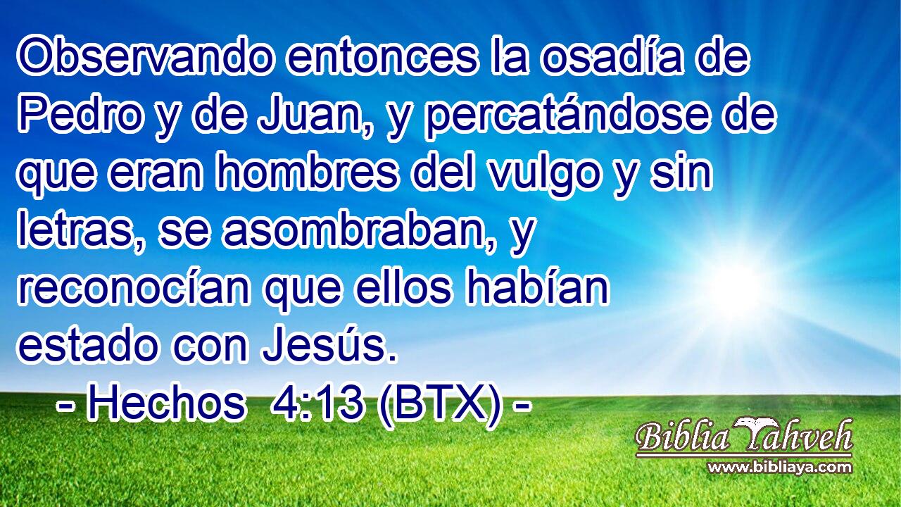 Observando entonces la osadía de Pedro y de Juan, y percatándose de que eran hombres del vulgo y sin letras, se asombraban, y reconocían que ellos habían estado con Jesús.