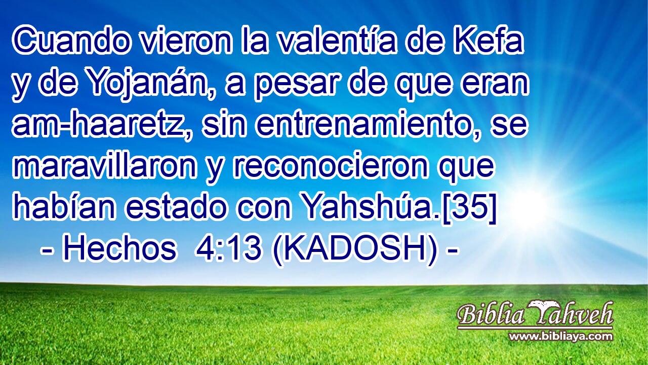  Cuando vieron la valentía de Kefa y de Yojanán, a pesar de que eran am-haaretz, sin entrenamiento, se maravillaron y reconocieron que habían estado con Yahshúa.[35] 