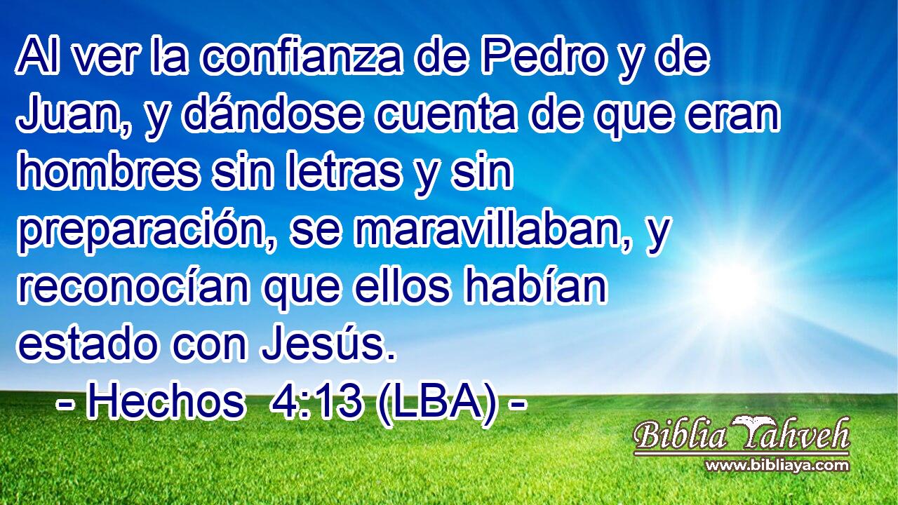Al ver la confianza de Pedro y de Juan, y dándose cuenta de que eran hombres sin letras y sin preparación, se maravillaban, y reconocían que ellos habían estado con Jesús.