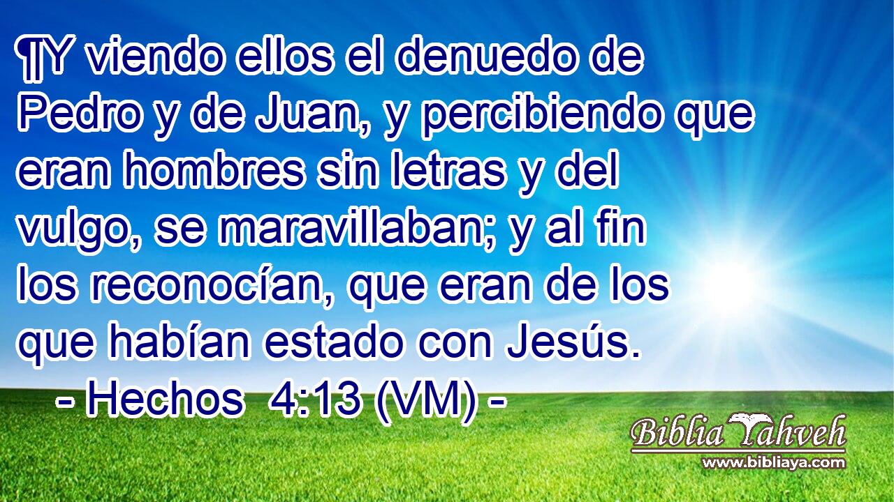  ¶Y viendo ellos el denuedo de Pedro y de Juan, y percibiendo que eran hombres sin letras y del vulgo, se maravillaban; y al fin los reconocían, que eran de los que habían estado con Jesús. 
