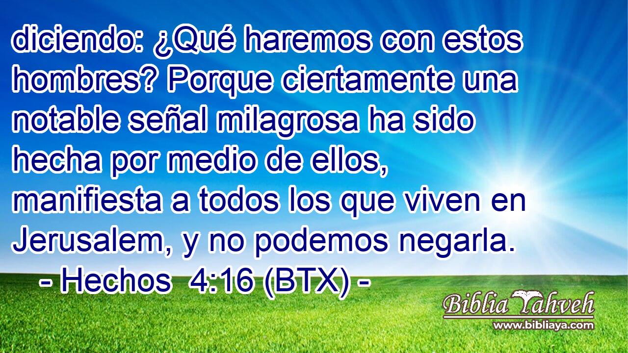 diciendo: ¿Qué haremos con estos hombres? Porque ciertamente una notable señal milagrosa ha sido hecha por medio de ellos, manifiesta a todos los que viven en Jerusalem, y no podemos negarla.