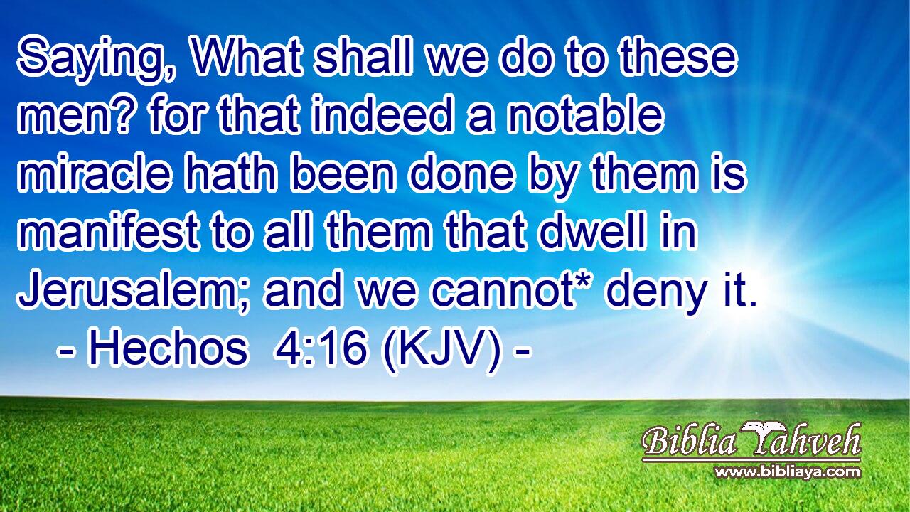 Saying, What shall we do to these men? for that indeed a notable miracle hath been done by them is manifest to all them that dwell in Jerusalem; and we cannot* deny it.