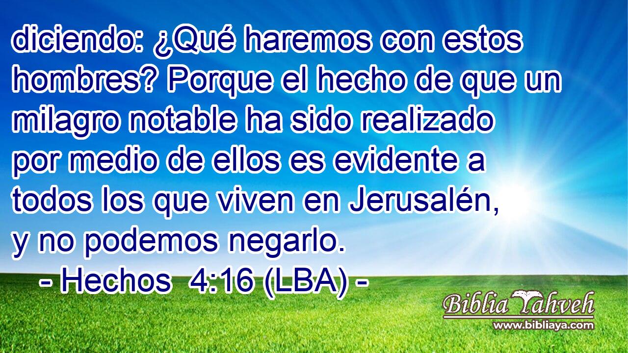 diciendo: ¿Qué haremos con estos hombres? Porque el hecho de que un milagro notable ha sido realizado por medio de ellos es evidente a todos los que viven en Jerusalén, y no podemos negarlo.