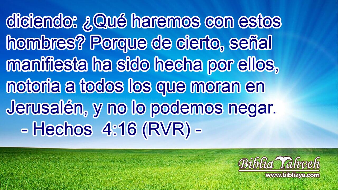 diciendo: ¿Qué haremos con estos hombres? Porque de cierto, señal manifiesta ha sido hecha por ellos, notoria a todos los que moran en Jerusalén, y no lo podemos negar.