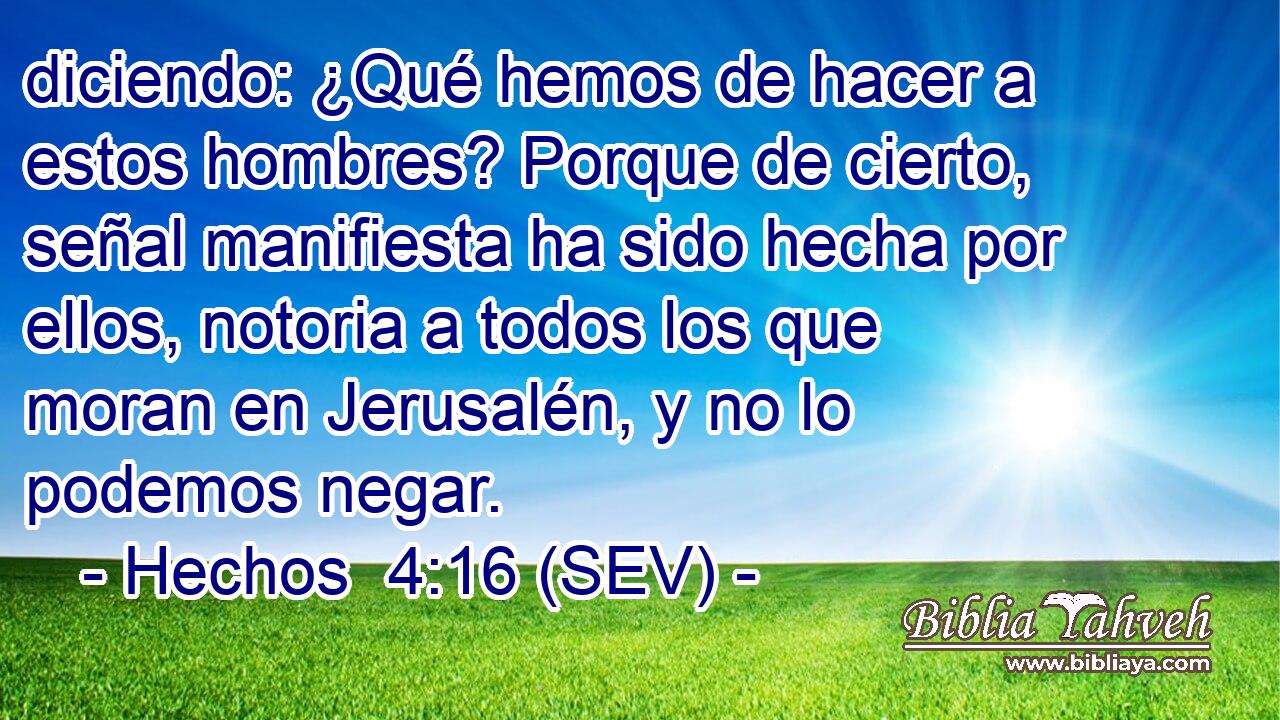 diciendo: ¿Qué hemos de hacer a estos hombres? Porque de cierto, señal manifiesta ha sido hecha por ellos, notoria a todos los que moran en Jerusalén, y no lo podemos negar.