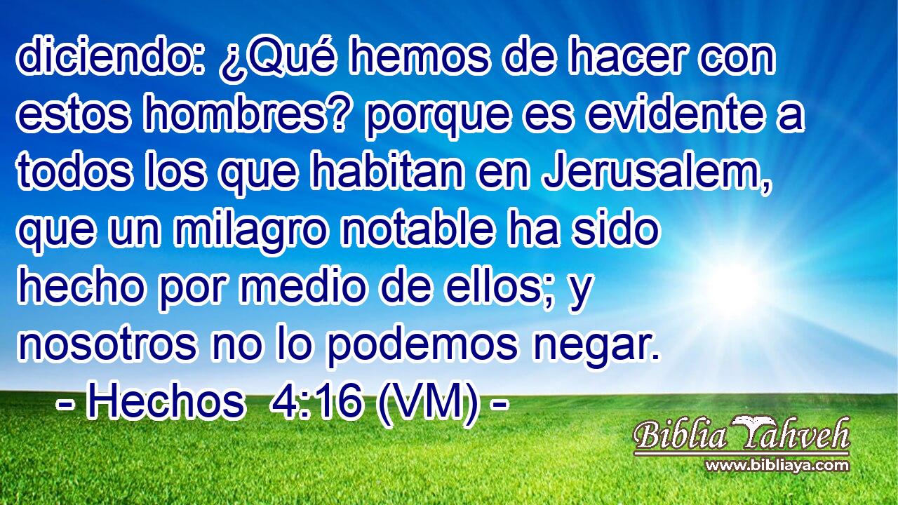  diciendo: ¿Qué hemos de hacer con estos hombres? porque es evidente a todos los que habitan en Jerusalem, que un milagro notable ha sido hecho por medio de ellos; y nosotros no lo podemos negar. 