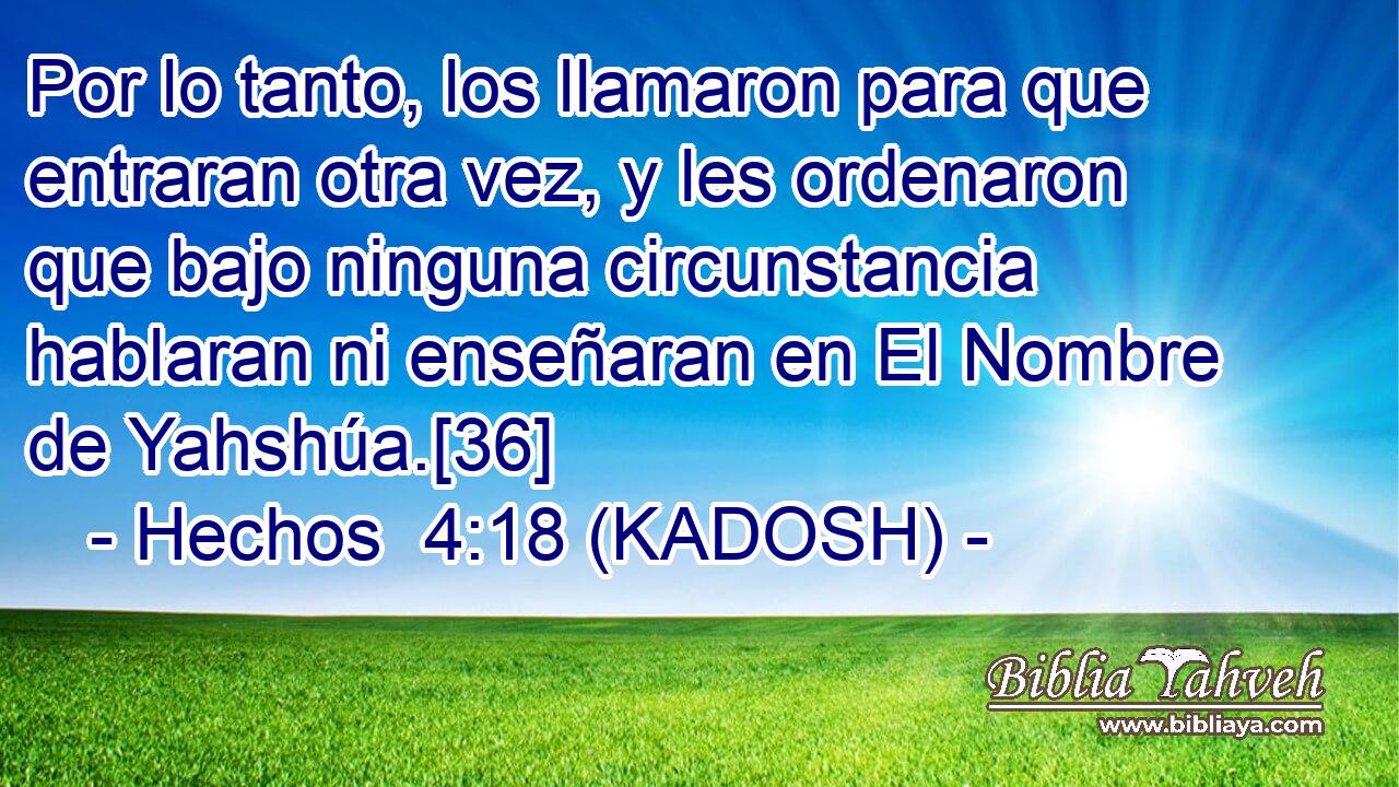  Por lo tanto, los llamaron para que entraran otra vez, y les ordenaron que bajo ninguna circunstancia hablaran ni enseñaran en El Nombre de Yahshúa.[36] 
