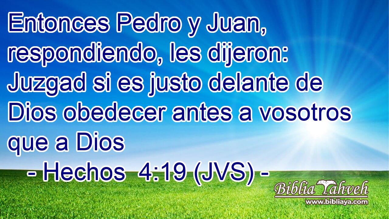 Entonces Pedro y Juan, respondiendo, les dijeron: Juzgad si es justo delante de Dios obedecer antes a vosotros que a Dios