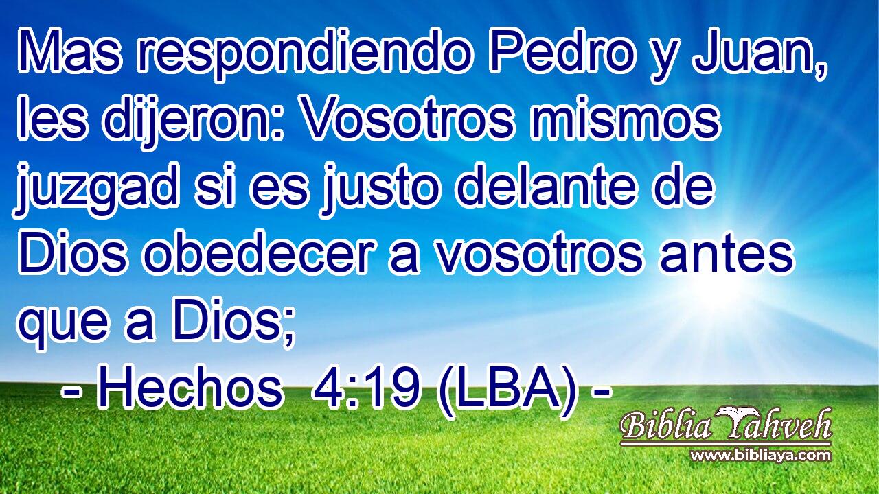 Mas respondiendo Pedro y Juan, les dijeron: Vosotros mismos juzgad si es justo delante de Dios obedecer a vosotros antes que a Dios;