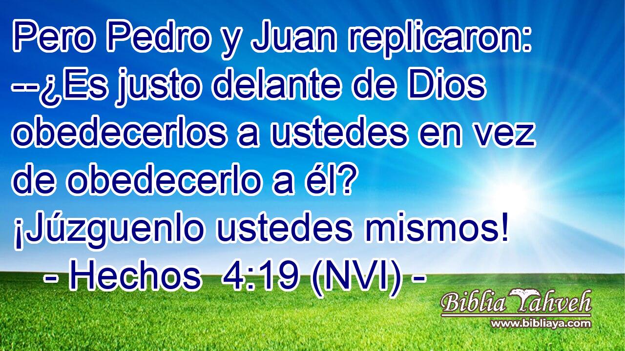  Pero Pedro y Juan replicaron: --¿Es justo delante de Dios obedecerlos a ustedes en vez de obedecerlo a él? ¡Júzguenlo ustedes mismos! 