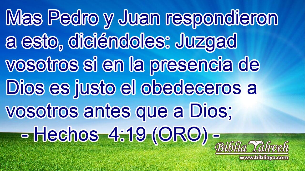  Mas Pedro y Juan respondieron a esto, diciéndoles: Juzgad vosotros si en la presencia de Dios es justo el obedeceros a vosotros antes que a Dios; 
