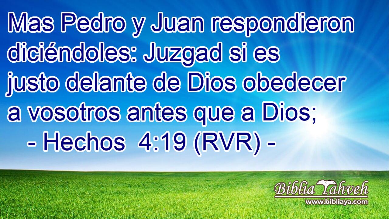 Mas Pedro y Juan respondieron diciéndoles: Juzgad si es justo delante de Dios obedecer a vosotros antes que a Dios;