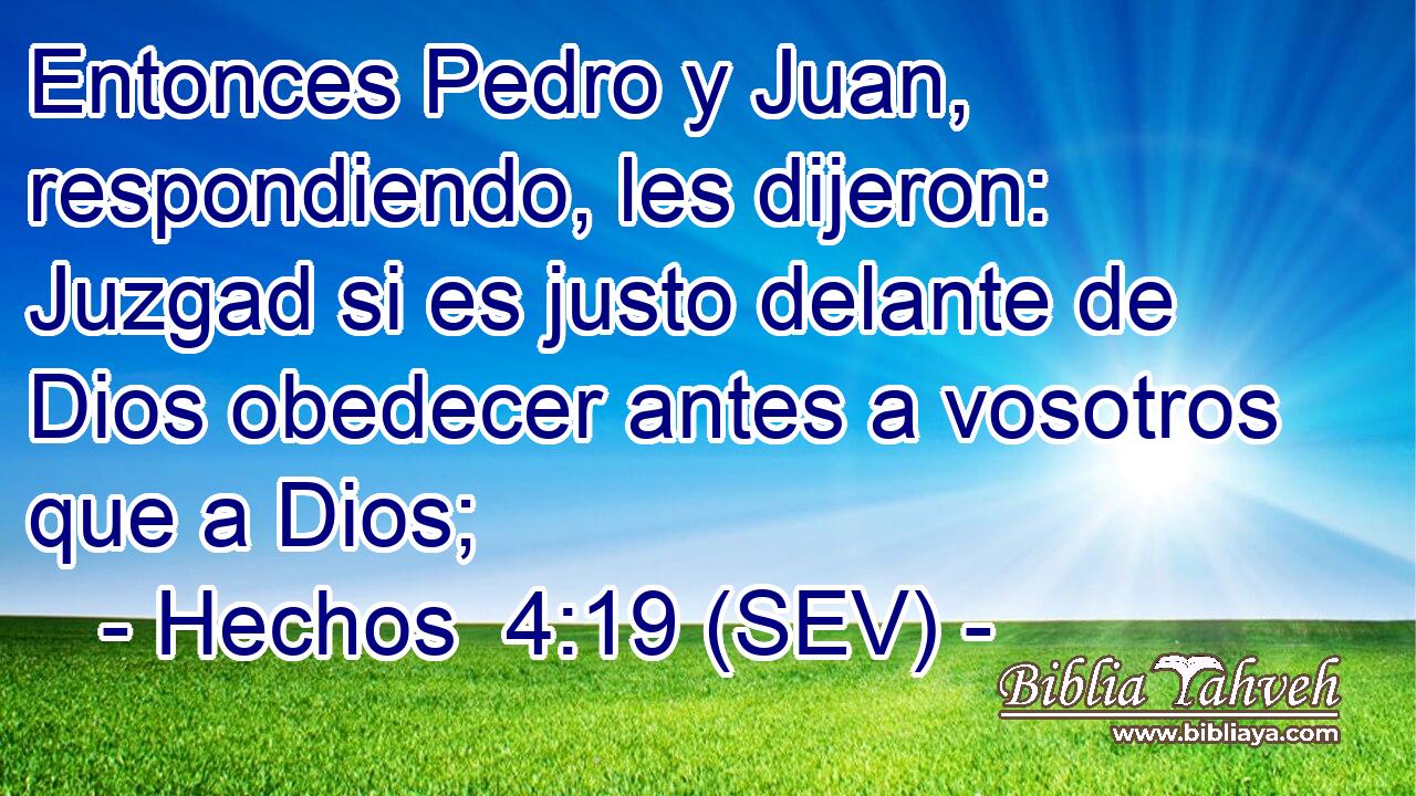 Entonces Pedro y Juan, respondiendo, les dijeron: Juzgad si es justo delante de Dios obedecer antes a vosotros que a Dios;