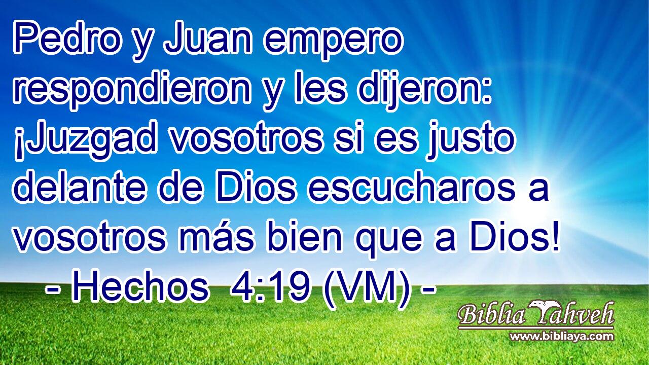  Pedro y Juan empero respondieron y les dijeron: ¡Juzgad vosotros si es justo delante de Dios escucharos a vosotros más bien que a Dios! 