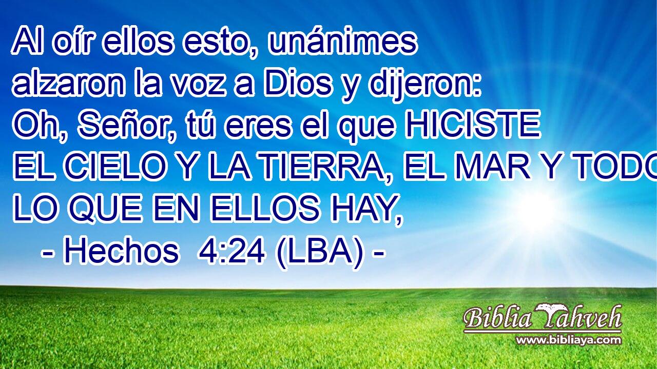 Al oír ellos esto, unánimes alzaron la voz a Dios y dijeron: Oh, Señor, tú eres el que HICISTE EL CIELO Y LA TIERRA, EL MAR Y TODO LO QUE EN ELLOS HAY,