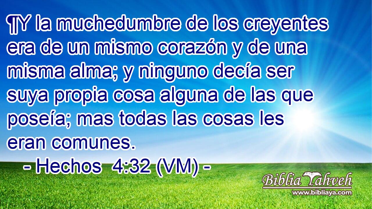  ¶Y la muchedumbre de los creyentes era de un mismo corazón y de una misma alma; y ninguno decía ser suya propia cosa alguna de las que poseía; mas todas las cosas les eran comunes. 