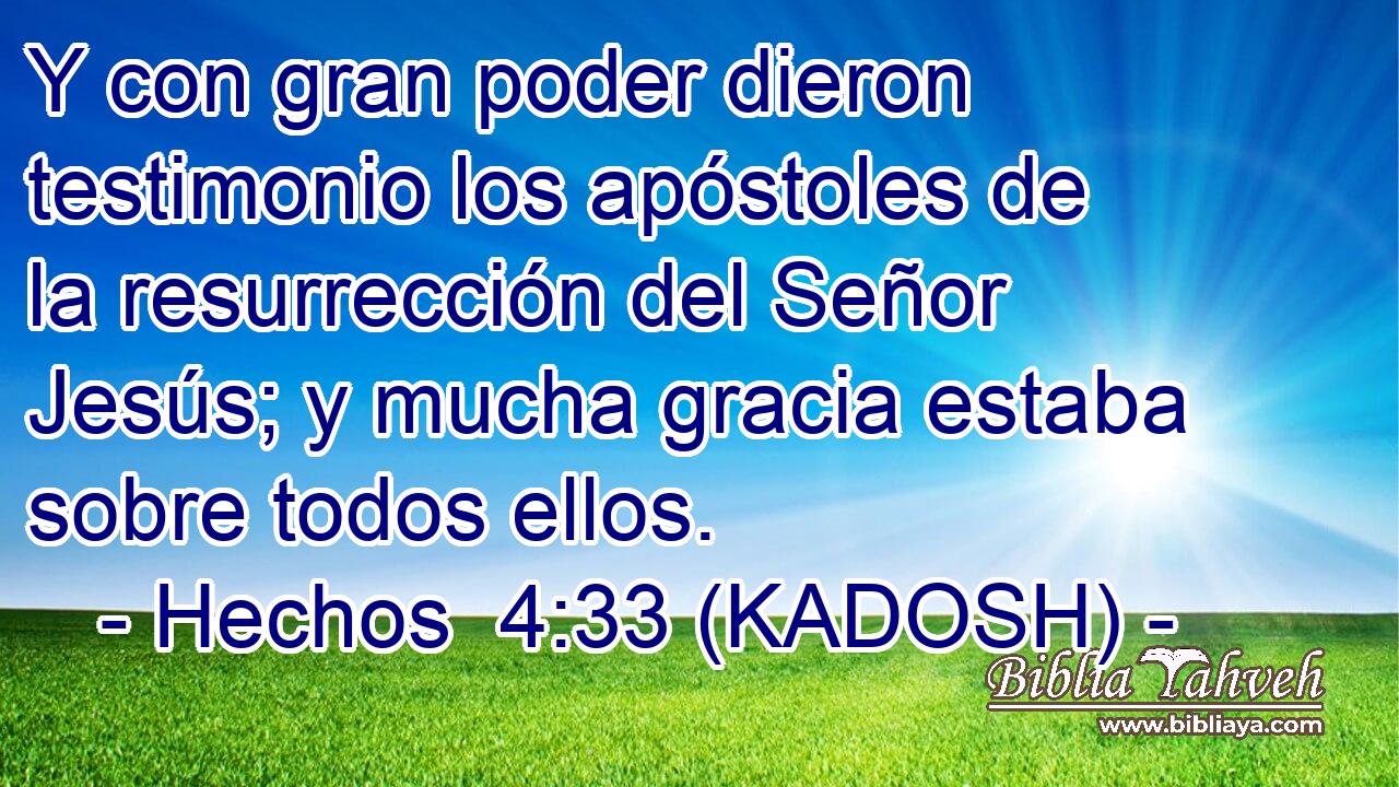  Y con gran poder dieron testimonio los apóstoles de la resurrección del Señor Jesús; y mucha gracia estaba sobre todos ellos. 