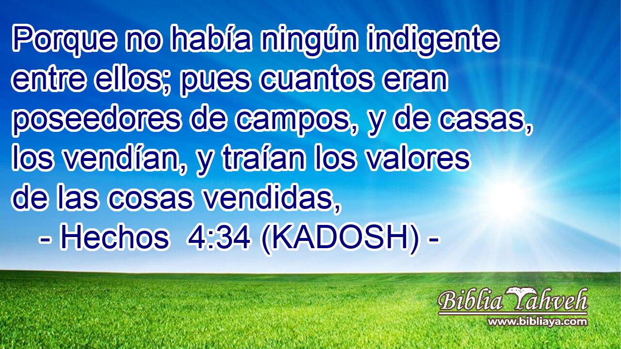  Porque no había ningún indigente entre ellos; pues cuantos eran poseedores de campos, y de casas, los vendían, y traían los valores de las cosas vendidas, 