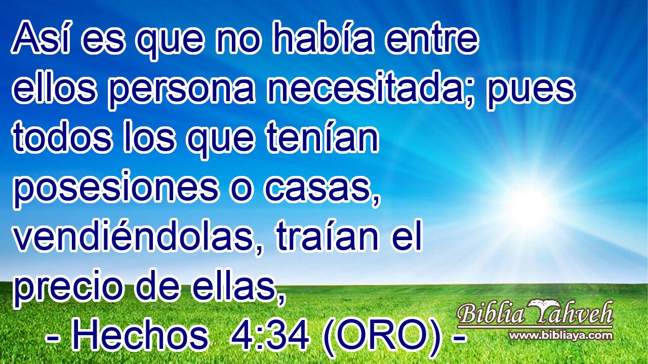 Así es que no había entre ellos persona necesitada; pues todos los que tenían posesiones o casas, vendiéndolas, traían el precio de ellas, 
